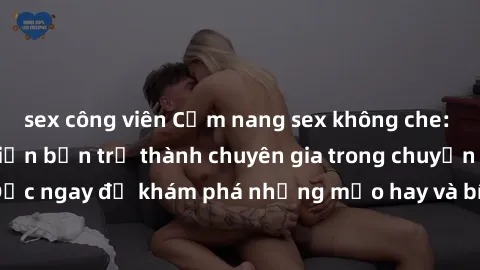 sex công viên Cẩm nang sex không che: Những bí quyết khiến bạn trở thành chuyên gia trong chuyện ấy! Đọc ngay để khám phá những mẹo hay và bí quyết tình dục không che.
