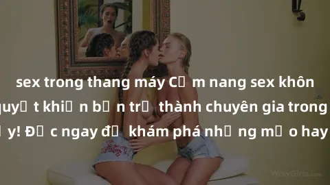 sex trong thang máy Cẩm nang sex không che: Những bí quyết khiến bạn trở thành chuyên gia trong chuyện ấy! Đọc ngay để khám phá những mẹo hay và bí quyết tình dục không che.
