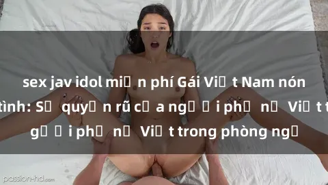 sex jav idol miễn phí Gái Việt Nam nóng bỏng khi làm tình: Sự quyến rũ của người phụ nữ Việt trong phòng ngủ
