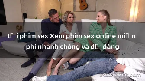tải phim sex Xem phim sex online miễn phí nhanh chóng và dễ dàng
