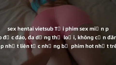 sex hentai vietsub Tải phim sex miễn phí chất lượng cao độc đáo, đa dạng thể loại, không cần đăng ký tài khoản. Cập nhật liên tục những bộ phim hot nhất trên thị trường. Sự lựa chọn hàng đầu cho người