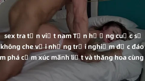 sex tra tấn việt nam Tận hưởng cuộc sống tình dục online không che với những trải nghiệm độc đáo và mới lạ. Khám phá cảm xúc mãnh liệt và thăng hoa cùng đối tác tại các trang web chuyên nghiệp.