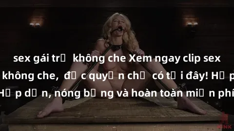 sex gái trẻ không che Xem ngay clip sex không che cực hot, không che,  độc quyền chỉ có tại đây! Hấp dẫn, nóng bỏng và hoàn toàn miễn phí, không thể bỏ qua!