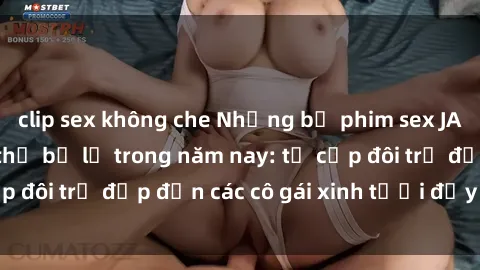 clip sex không che Những bộ phim sex JAV hot nhất không thể bỏ lỡ trong năm nay: từ cặp đôi trẻ đẹp đến các cô gái xinh tươi đầy sức hút.