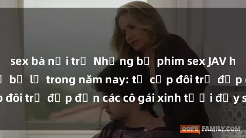 sex bà nội trợ Những bộ phim sex JAV hot nhất không thể bỏ lỡ trong năm nay: từ cặp đôi trẻ đẹp đến các cô gái xinh tươi đầy sức hút.