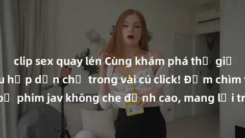 clip sex quay lén Cùng khám phá thế giới jav không che siêu hấp dẫn chỉ trong vài cú click! Đắm chìm trong những bộ phim jav không che đỉnh cao, mang lại trải nghiệm thú vị và đầy kích thích.