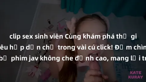 clip sex sinh viên Cùng khám phá thế giới jav không che siêu hấp dẫn chỉ trong vài cú click! Đắm chìm trong những bộ phim jav không che đỉnh cao, mang lại trải nghiệm thú vị và đầy kích thích.