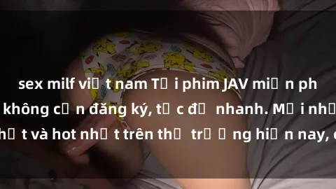 sex milf việt nam Tải phim JAV miễn phí chất lượng cao, không cần đăng ký, tốc độ nhanh. Mới nhất và hot nhất trên thị trường hiện nay, cập nhật hàng ngày.