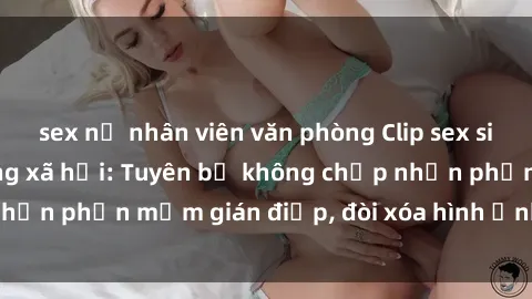 sex nữ nhân viên văn phòng Clip sex sinh viên gây sốt mạng xã hội: Tuyên bố không chấp nhận phần mềm gián điệp, đòi xóa hình ảnh trên internet