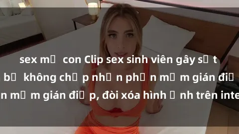 sex mẹ con Clip sex sinh viên gây sốt mạng xã hội: Tuyên bố không chấp nhận phần mềm gián điệp, đòi xóa hình ảnh trên internet