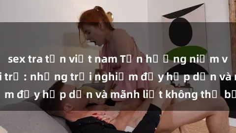sex tra tấn việt nam Tận hưởng niềm vui của sex với gái trẻ: những trải nghiệm đầy hấp dẫn và mãnh liệt không thể bỏ lỡ