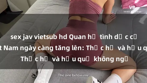 sex jav vietsub hd Quan hệ tình dục của nữ sinh Việt Nam ngày càng tăng lên: Thực hư và hậu quả không ngờ