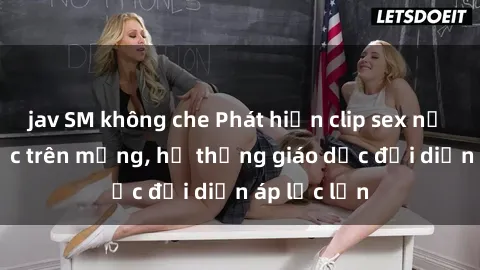 jav SM không che Phát hiện clip sex nữ sinh gây sốc trên mạng, hệ thống giáo dục đối diện áp lực lớn