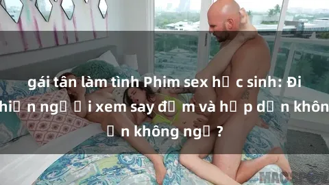 gái tân làm tình Phim sex học sinh: Điều gì khiến người xem say đắm và hấp dẫn không ngờ?