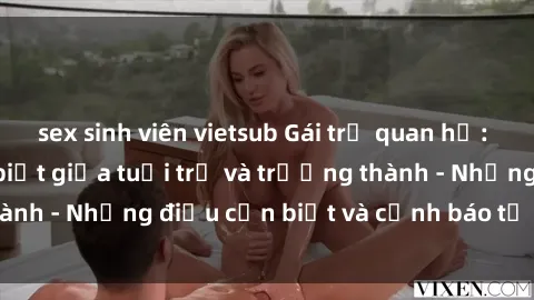 sex sinh viên vietsub Gái trẻ quan hệ: Mối quan hệ khác biệt giữa tuổi trẻ và trưởng thành - Những điều cần biết và cảnh báo từ chuyên gia