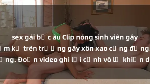 sex gái bắc âu Clip nóng sinh viên gây sốc: Hành động cấm kỵ trên trường gây xôn xao cộng đồng. Đoạn video ghi lại cảnh vô lễ khiến dư luận bức xúc.