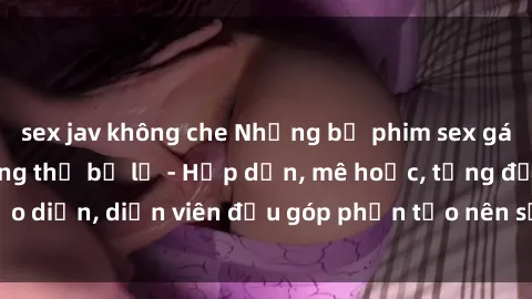 sex jav không che Những bộ phim sex gái già đỉnh cao không thể bỏ lỡ - Hấp dẫn, mê hoặc, từng đạo diễn, diễn viên đều góp phần tạo nên sự hấp dẫn, kích thích.
