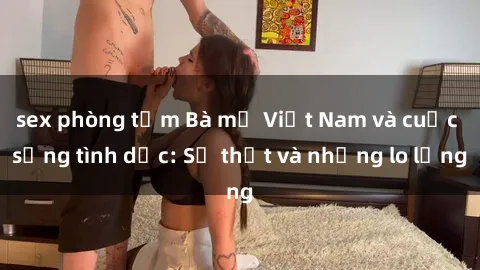 sex phòng tắm Bà mẹ Việt Nam và cuộc sống tình dục: Sự thật và những lo lắng