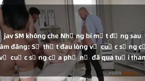 jav SM không che Những bí mật đằng sau vẻ ngoài gái già dâm đãng: Sự thật đau lòng về cuộc sống của phụ nữ đã qua tuổi thanh xuân