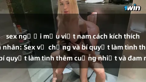 sex người mẫu việt nam cách kích thích đam mê trong hôn nhân: Sex vợ chồng và bí quyết làm tình thêm cuồng nhiệt và đam mê