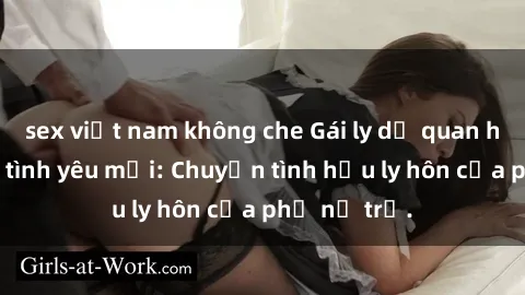 sex việt nam không che Gái ly dị quan hệ tìm kiếm tình yêu mới: Chuyện tình hậu ly hôn của phụ nữ trẻ.