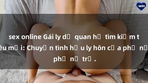 sex online Gái ly dị quan hệ tìm kiếm tình yêu mới: Chuyện tình hậu ly hôn của phụ nữ trẻ.