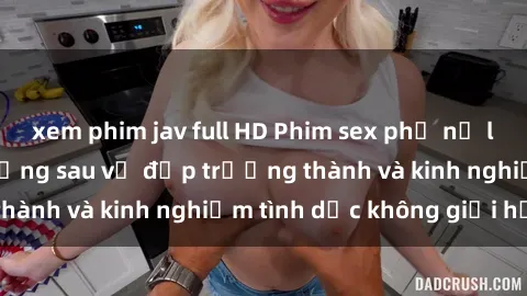 xem phim jav full HD Phim sex phụ nữ lớn tuổi: Sức hút đằng sau vẻ đẹp trưởng thành và kinh nghiệm tình dục không giới hạn