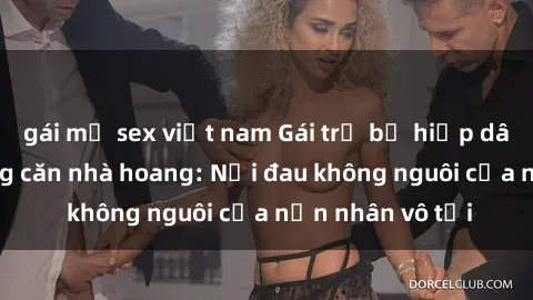 gái mỹ sex việt nam Gái trẻ bị hiếp dâm bạo lực trong căn nhà hoang: Nỗi đau không nguôi của nạn nhân vô tội