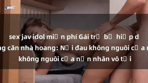sex jav idol miễn phí Gái trẻ bị hiếp dâm bạo lực trong căn nhà hoang: Nỗi đau không nguôi của nạn nhân vô tội