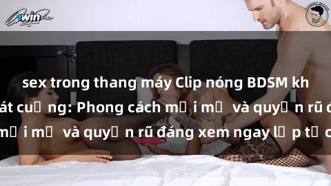 sex trong thang máy Clip nóng BDSM khiến người xem phát cuồng: Phong cách mới mẻ và quyến rũ đáng xem ngay lập tức!