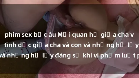 phim sex bắc âu Mối quan hệ giữa cha và con: Sự thật về tình dục giữa cha và con và những hệ lụy đáng sợ khi vi phạm luật pháp.