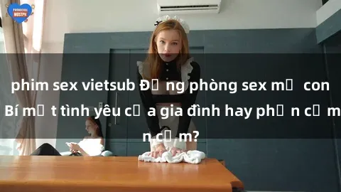 phim sex vietsub Động phòng sex mẹ con: Bí mật tình yêu của gia đình hay phản cảm?