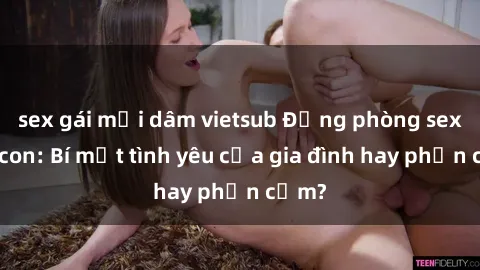 sex gái mại dâm vietsub Động phòng sex mẹ con: Bí mật tình yêu của gia đình hay phản cảm?