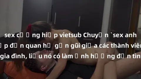 sex cưỡng hiếp vietsub Chuyện `sex anh em ruột` - Đề cập đến quan hệ gần gũi giữa các thành viên trong gia đình, liệu nó có làm ảnh hưởng đến tình cảm gia đình hay không?