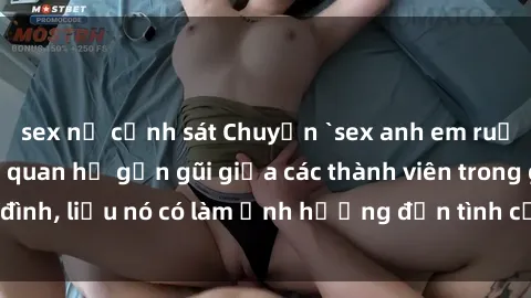 sex nữ cảnh sát Chuyện `sex anh em ruột` - Đề cập đến quan hệ gần gũi giữa các thành viên trong gia đình, liệu nó có làm ảnh hưởng đến tình cảm gia đình hay không?