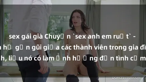 sex gái già Chuyện `sex anh em ruột` - Đề cập đến quan hệ gần gũi giữa các thành viên trong gia đình, liệu nó có làm ảnh hưởng đến tình cảm gia đình hay không?