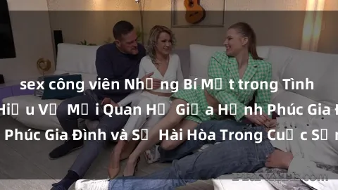 sex công viên Những Bí Mật trong Tình Dục Gia Đình: Tìm Hiểu Về Mối Quan Hệ Giữa Hạnh Phúc Gia Đình và Sự Hài Hòa Trong Cuộc Sống Tình Dục