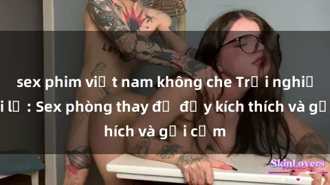 sex phim việt nam không che Trải nghiệm mới lạ: Sex phòng thay đồ đầy kích thích và gợi cảm
