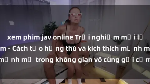 xem phim jav online Trải nghiệm mới lạ với sex phòng tắm - Cách tạo hứng thú và kích thích mạnh mẽ trong không gian vô cùng gợi cảm và lãng mạn