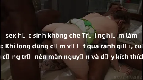 sex học sinh không che Trải nghiệm làm tình ngoài đường: Khi lòng dũng cảm vượt qua ranh giới, cuộc hẹn nơi công cộng trở nên mãn nguyện và đầy kích thích. Hành vi nguy hiểm, nhưng cũng tạo nên cảm gi