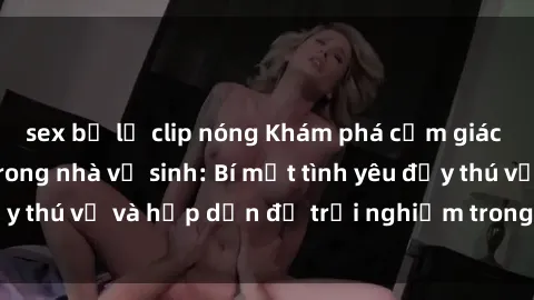 sex bị lộ clip nóng Khám phá cảm giác mới mẻ với sex trong nhà vệ sinh: Bí mật tình yêu đầy thú vị và hấp dẫn để trải nghiệm trong đêm hôm nay!
