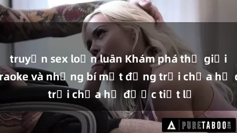 truyện sex loạn luân Khám phá thế giới sex quán karaoke và những bí mật động trời chưa hề được tiết lộ