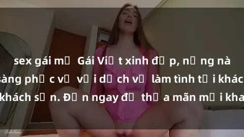 sex gái mỹ Gái Việt xinh đẹp, nồng nàn tình cảm, sẵn sàng phục vụ với dịch vụ làm tình tại khách sạn. Đến ngay để thỏa mãn mọi khao khát của bạn!