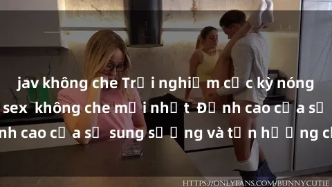 jav không che Trải nghiệm cực kỳ nóng bỏng trong phim sex  không che mới nhất  Đỉnh cao của sự sung sướng và tận hưởng chân thật
