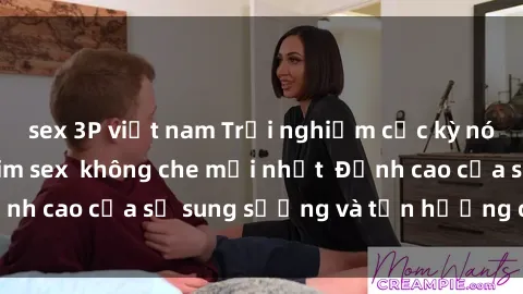 sex 3P việt nam Trải nghiệm cực kỳ nóng bỏng trong phim sex  không che mới nhất  Đỉnh cao của sự sung sướng và tận hưởng chân thật