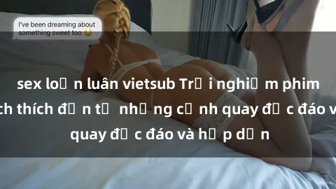 sex loạn luân vietsub Trải nghiệm phim sex : Sự kích thích đến từ những cảnh quay độc đáo và hấp dẫn