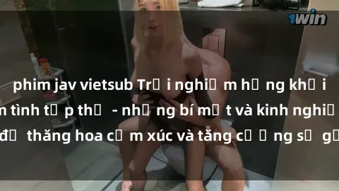 phim jav vietsub Trải nghiệm hứng khởi cùng với việc làm tình tập thể - những bí mật và kinh nghiệm để thăng hoa cảm xúc và tăng cường sự gắn kết trong mối quan hệ