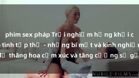 phim sex pháp Trải nghiệm hứng khởi cùng với việc làm tình tập thể - những bí mật và kinh nghiệm để thăng hoa cảm xúc và tăng cường sự gắn kết trong mối quan hệ