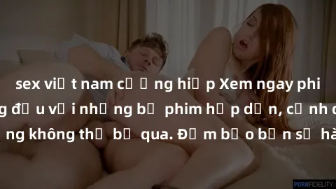 sex việt nam cưỡng hiếp Xem ngay phim sex bukkake hàng đầu với những bộ phim hấp dẫn, cảnh quay nóng bỏng không thể bỏ qua. Đảm bảo bạn sẽ hài lòng với trải nghiệm mới lạ này!