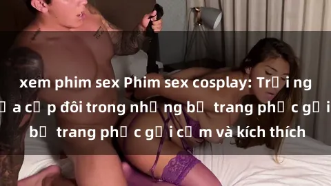 xem phim sex Phim sex cosplay: Trải nghiệm tuyệt vời của cặp đôi trong những bộ trang phục gợi cảm và kích thích